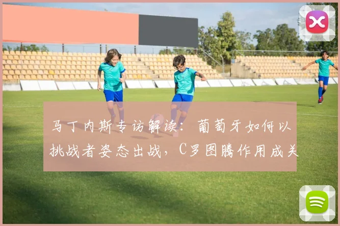马丁内斯专访解读:葡萄牙如何以挑战者姿态出战,C罗图腾作用成关键