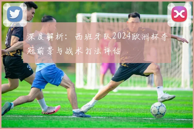 深度解析：西班牙队2024欧洲杯夺冠前景与战术打法评估