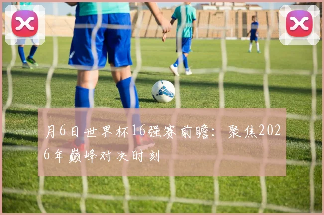 月6日世界杯16强赛前瞻：聚焦2026年巅峰对决时刻
