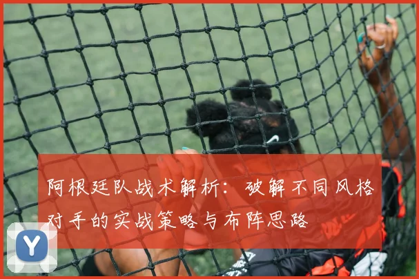 阿根廷队战术解析:破解不同风格对手的实战策略与布阵思路