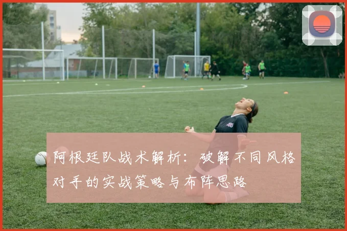 阿根廷队战术解析：破解不同风格对手的实战策略与布阵思路
