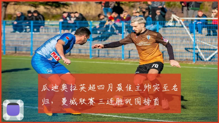 瓜迪奥拉英超四月最佳主帅实至名归,曼城联赛三连胜巩固榜首