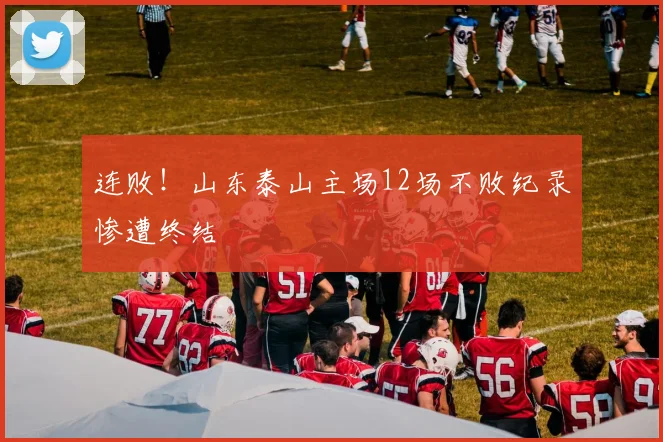 连败！山东泰山主场12场不败纪录惨遭终结