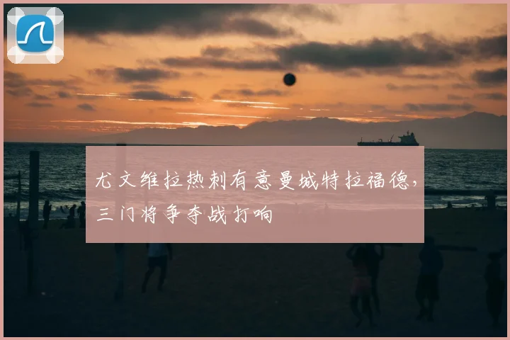 尤文维拉热刺有意曼城特拉福德,三门将争夺战打响